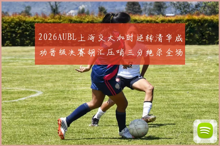 2026AUBL上海交大加时逆转清华成功晋级决赛胡汇压哨三分绝杀全场欢呼