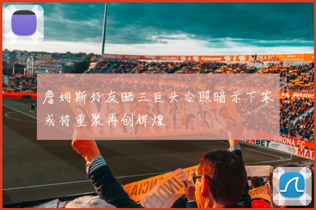 詹姆斯好友晒三巨头合照暗示下家或将重聚再创辉煌