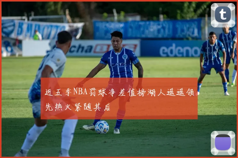 近五季NBA罚球净差值榜湖人遥遥领先热火紧随其后