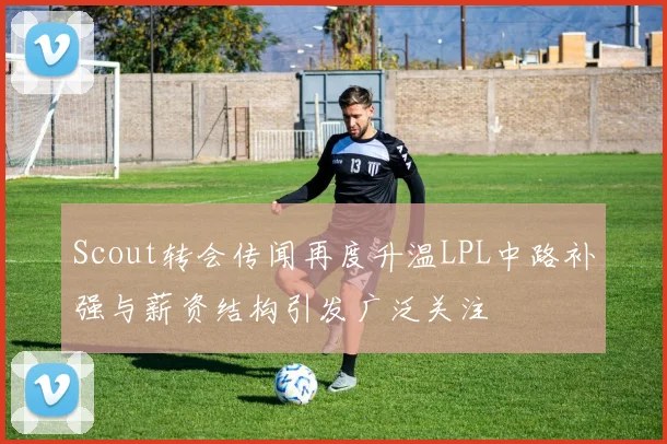 Scout转会传闻再度升温LPL中路补强与薪资结构引发广泛关注