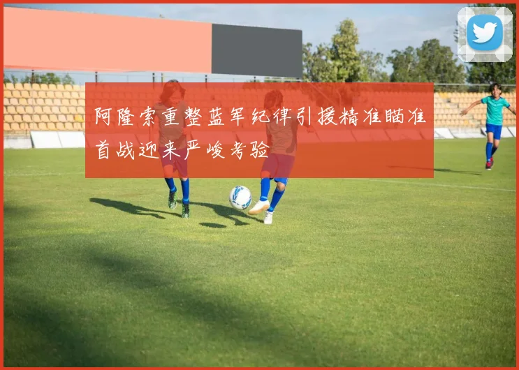 阿隆索重整蓝军纪律引援精准瞄准首战迎来严峻考验