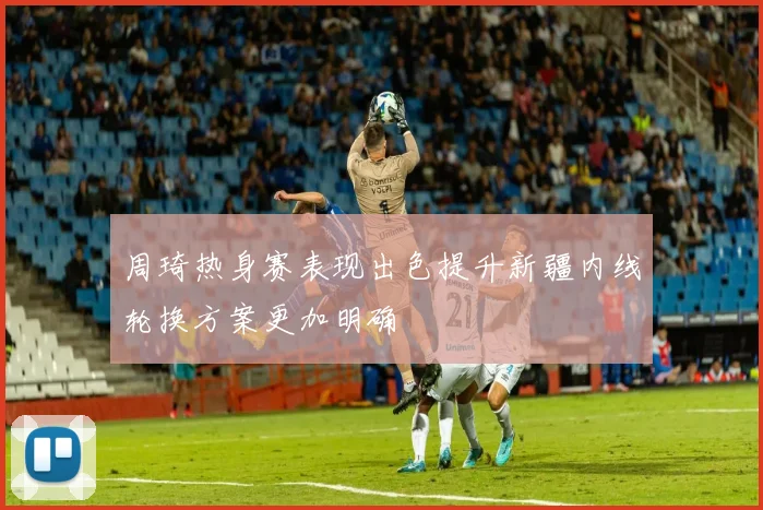 周琦热身赛表现出色提升新疆内线轮换方案更加明确