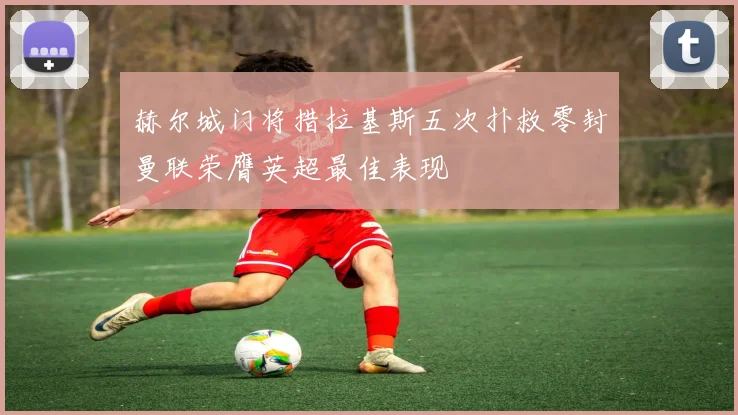 赫尔城门将措拉基斯五次扑救零封曼联荣膺英超最佳表现