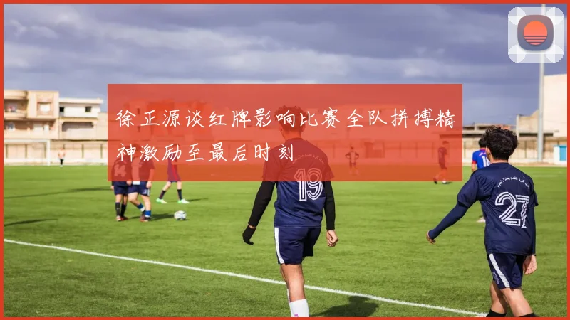 徐正源谈红牌影响比赛全队拼搏精神激励至最后时刻